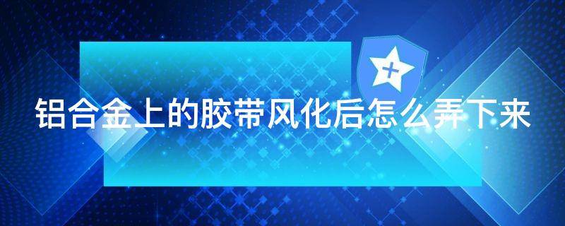 铝合金上的胶带风化后怎么弄下来
