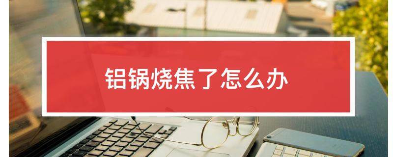 铝锅烧焦了怎么办