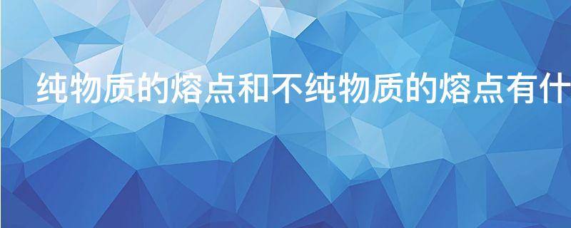 纯物质的熔点和不纯物质的熔点有什么区别