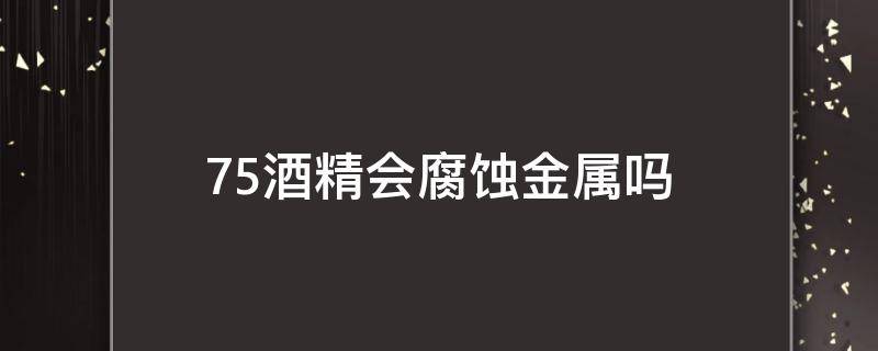 75酒精会腐蚀金属吗