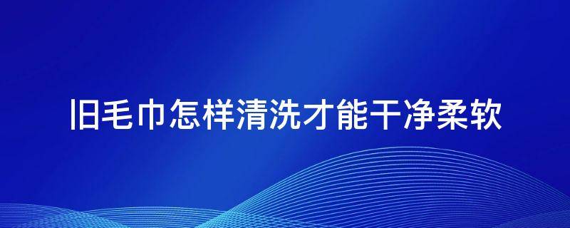 旧毛巾怎样清洗才能干净柔软