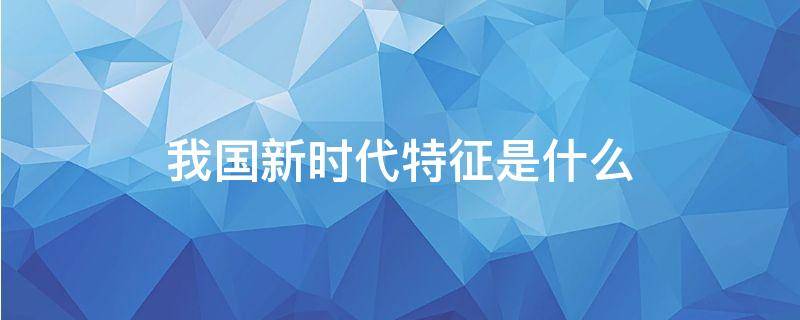 我国新时代特征是什么