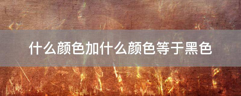 什么颜色加什么颜色等于黑色