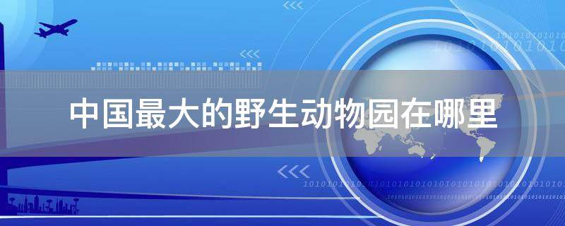 中国最大的野生动物园在哪里
