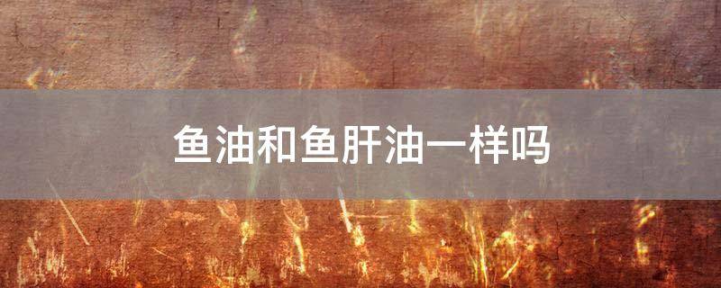 鱼油和鱼肝油一样吗