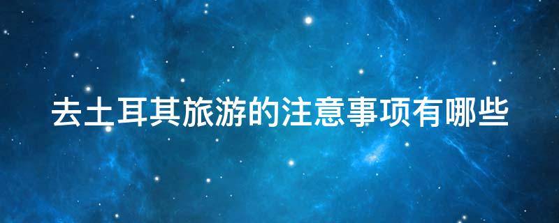 去土耳其旅游的注意事项有哪些