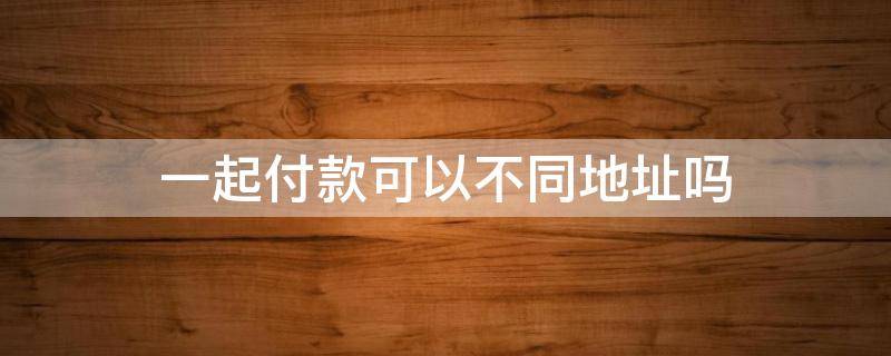 一起付款可以不同地址吗