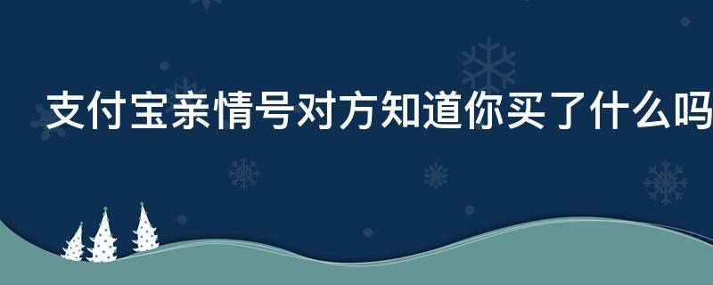 支付宝亲情号对方知道你买了什么吗