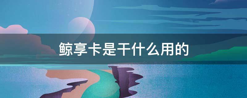 鲸享卡是干什么用的
