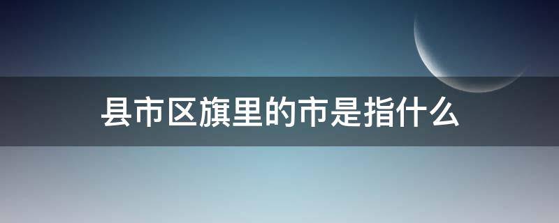 县市区旗里的市是指什么