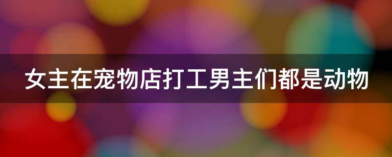 女主在宠物店打工男主们都是动物