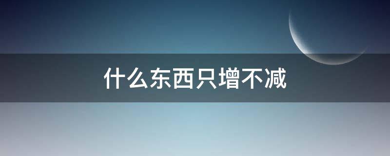 什么东西只增不减