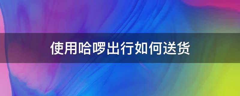 使用哈啰出行如何送货