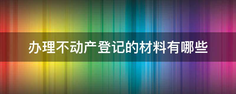 办理不动产登记的材料有哪些