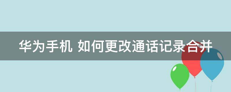 华为手机 如何更改通话记录合并